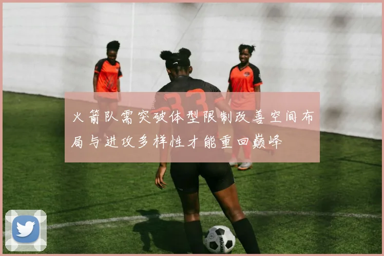 火箭队需突破体型限制改善空间布局与进攻多样性才能重回巅峰