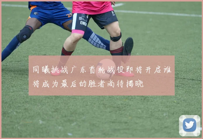 同曦挑战广东首轮战役即将开启谁将成为最后的胜者尚待揭晓