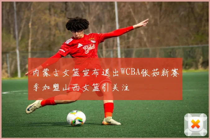 内蒙古女篮宣布退出WCBA张茹新赛季加盟山西女篮引关注