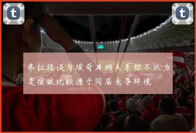 弗拉格谈与埃奇库姆关系称不认为是宿敌比较源于同届竞争环境