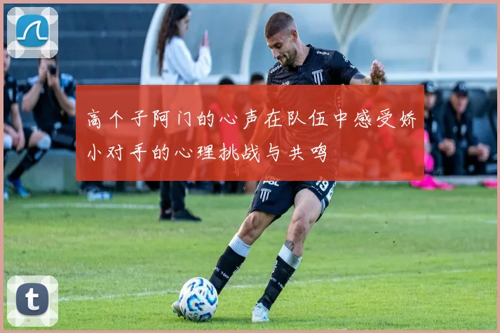 高个子阿门的心声在队伍中感受娇小对手的心理挑战与共鸣