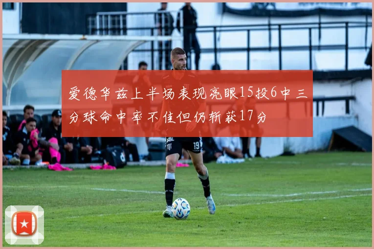 爱德华兹上半场表现亮眼15投6中三分球命中率不佳但仍斩获17分