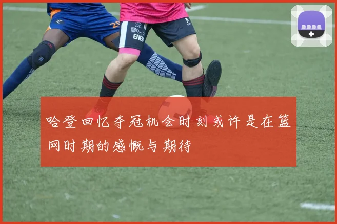 哈登回忆夺冠机会时刻或许是在篮网时期的感慨与期待