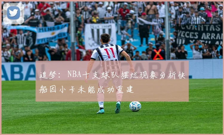 追梦：NBA十支球队摆烂现象分析快船因小卡未能成功重建