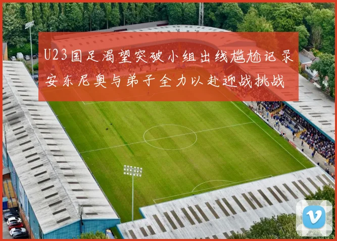 U23国足渴望突破小组出线尴尬记录安东尼奥与弟子全力以赴迎战挑战