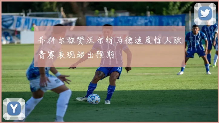 乔科尔称赞沃尔特马德速度惊人欧青赛表现超出预期