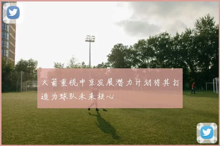 火箭重视申京发展潜力计划将其打造为球队未来核心