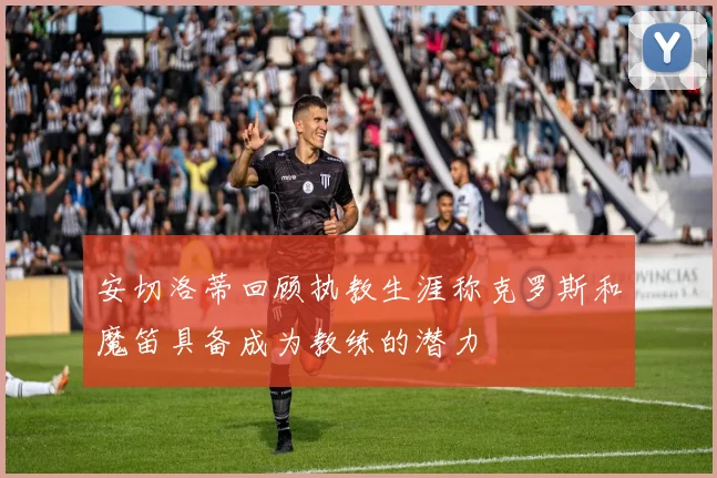 安切洛蒂回顾执教生涯称克罗斯和魔笛具备成为教练的潜力