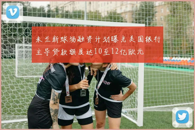 米兰新球场融资计划曝光美国银行主导贷款额度达10至12亿欧元