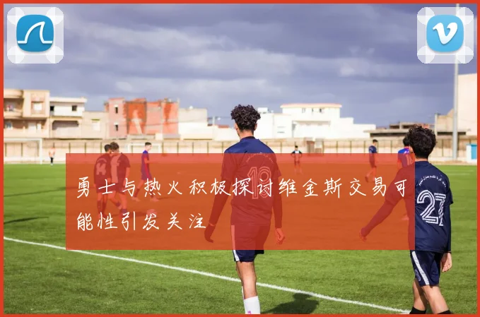 勇士与热火积极探讨维金斯交易可能性引发关注