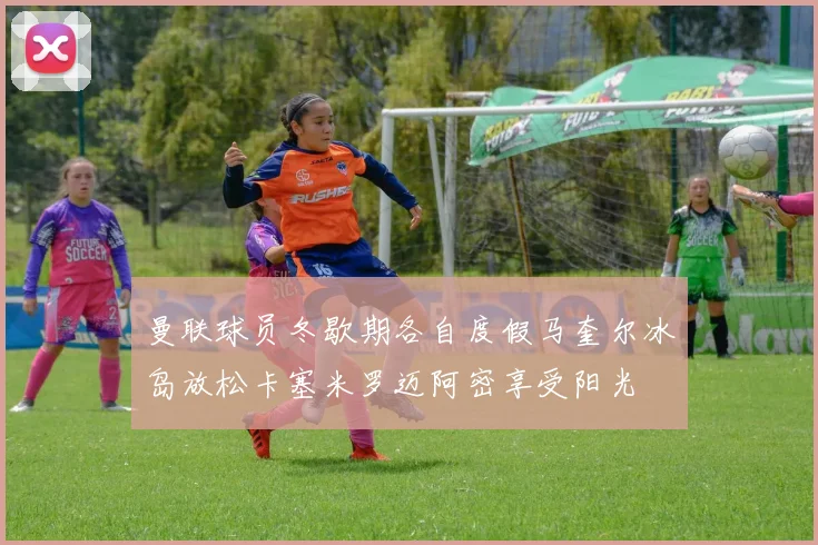 曼联球员冬歇期各自度假马奎尔冰岛放松卡塞米罗迈阿密享受阳光