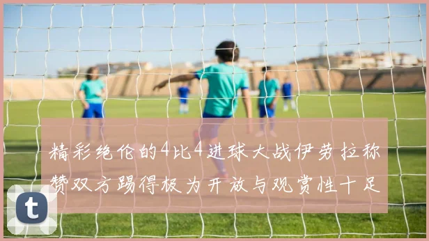 精彩绝伦的4比4进球大战伊劳拉称赞双方踢得极为开放与观赏性十足