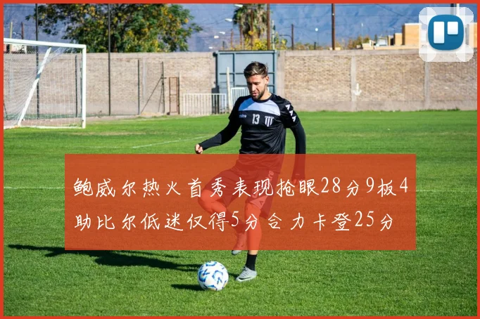 鲍威尔热火首秀表现抢眼28分9板4助比尔低迷仅得5分合力卡登25分
