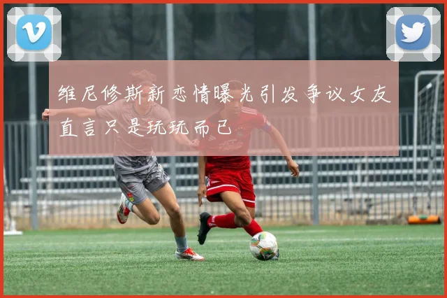 维尼修斯新恋情曝光引发争议女友直言只是玩玩而已