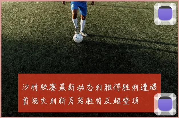 沙特联赛最新动态利雅得胜利遭遇首场失利新月若胜将反超登顶